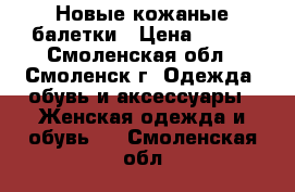 Новые кожаные балетки › Цена ­ 600 - Смоленская обл., Смоленск г. Одежда, обувь и аксессуары » Женская одежда и обувь   . Смоленская обл.